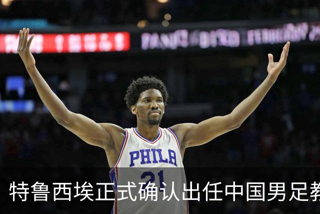 特鲁西埃正式确认出任中国男足教练组组长 邵佳一亲自邀请他助力国家队