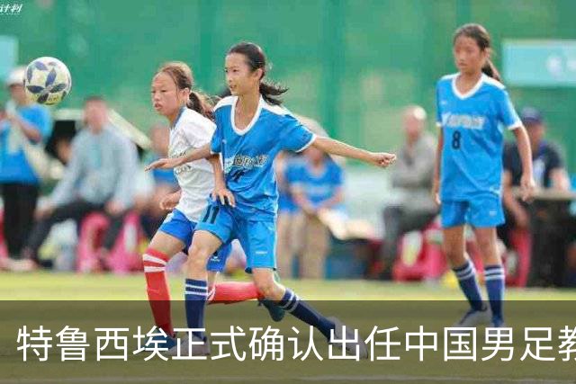 特鲁西埃正式确认出任中国男足教练组组长 邵佳一亲自邀请他助力国家队