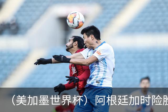 （美加墨世界杯）阿根廷加时险胜佛得角 梅西再度刷新历史